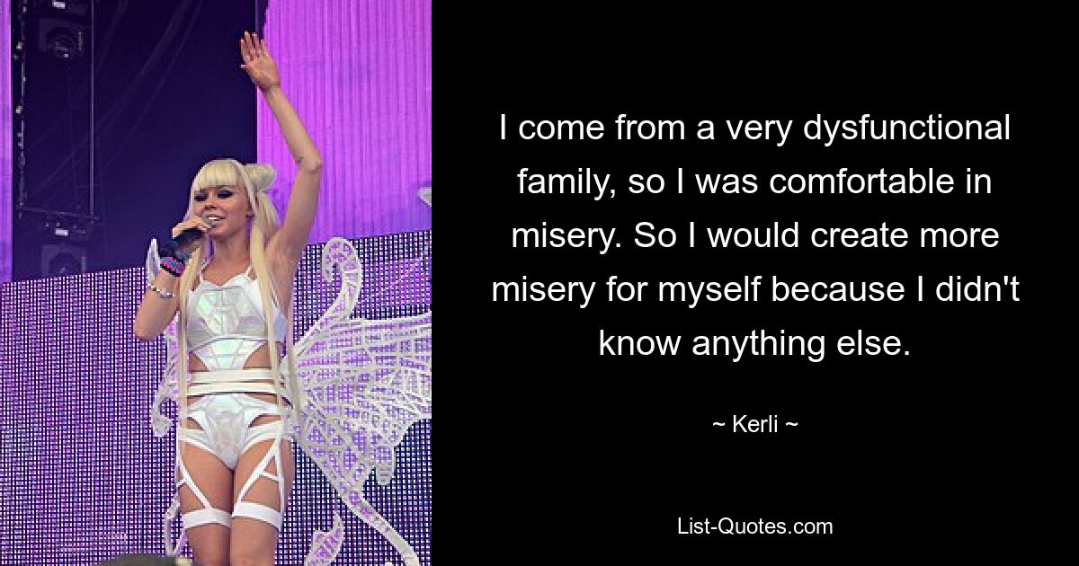 I come from a very dysfunctional family, so I was comfortable in misery. So I would create more misery for myself because I didn't know anything else. — © Kerli