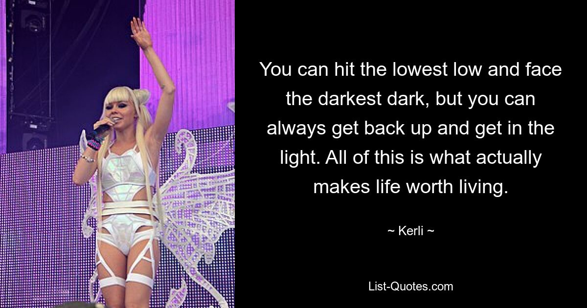 You can hit the lowest low and face the darkest dark, but you can always get back up and get in the light. All of this is what actually makes life worth living. — © Kerli