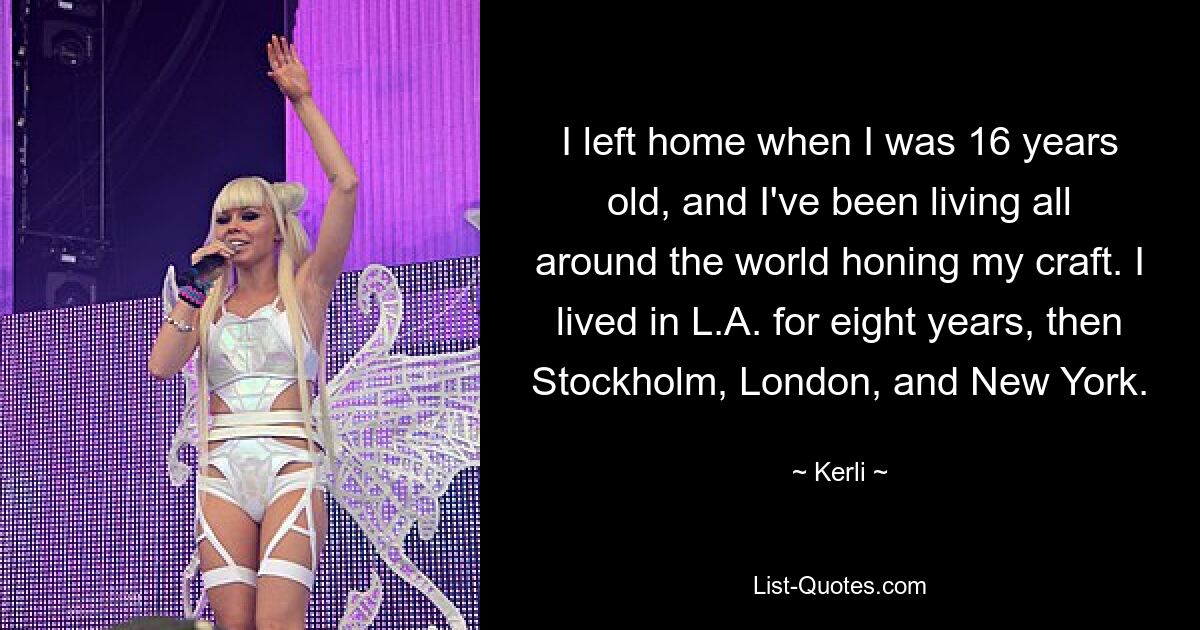 I left home when I was 16 years old, and I've been living all around the world honing my craft. I lived in L.A. for eight years, then Stockholm, London, and New York. — © Kerli