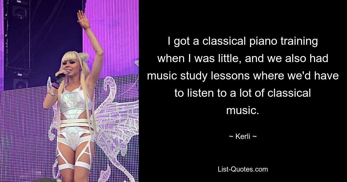 I got a classical piano training when I was little, and we also had music study lessons where we'd have to listen to a lot of classical music. — © Kerli