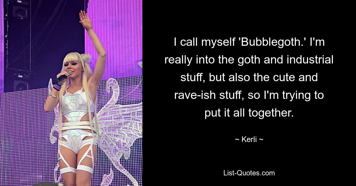 I call myself 'Bubblegoth.' I'm really into the goth and industrial stuff, but also the cute and rave-ish stuff, so I'm trying to put it all together. — © Kerli