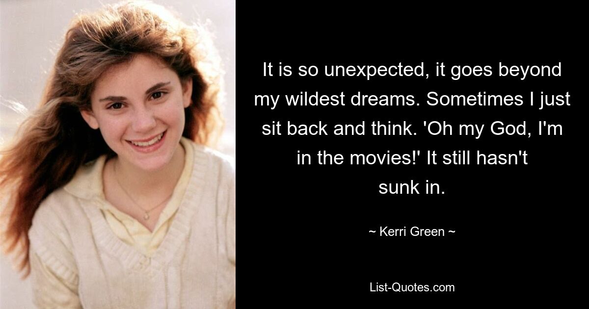 It is so unexpected, it goes beyond my wildest dreams. Sometimes I just sit back and think. 'Oh my God, I'm in the movies!' It still hasn't sunk in. — © Kerri Green