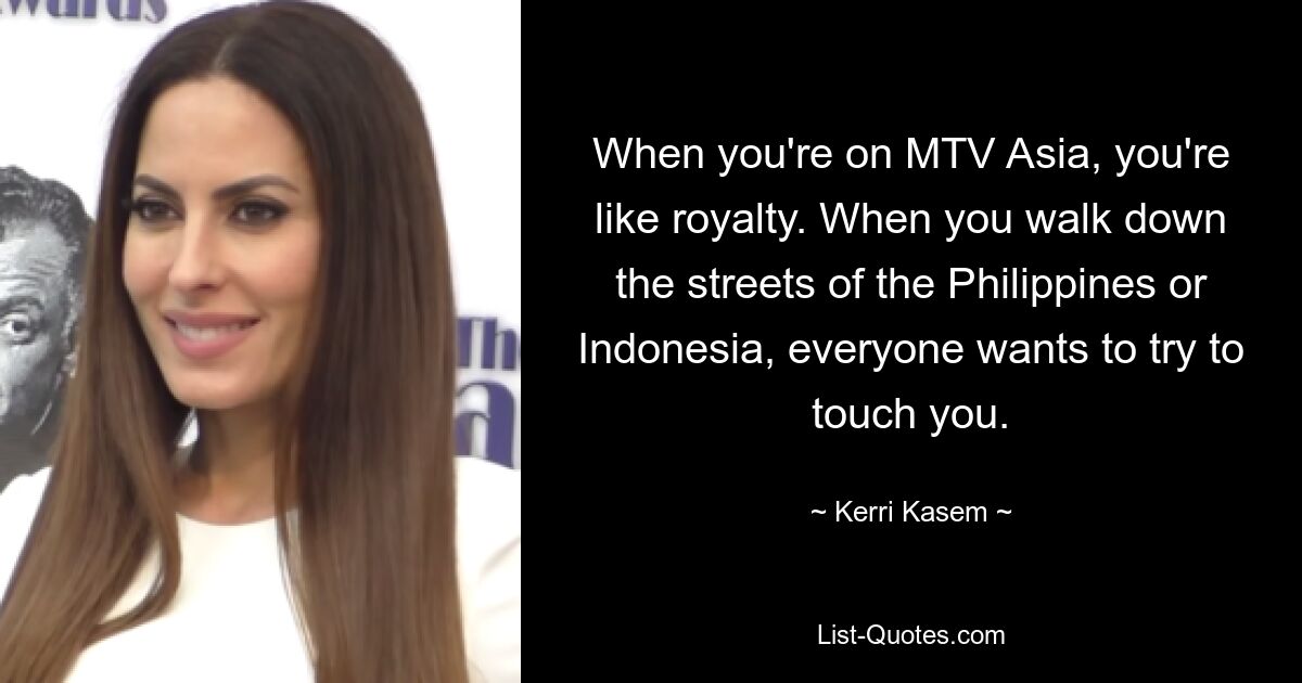 When you're on MTV Asia, you're like royalty. When you walk down the streets of the Philippines or Indonesia, everyone wants to try to touch you. — © Kerri Kasem