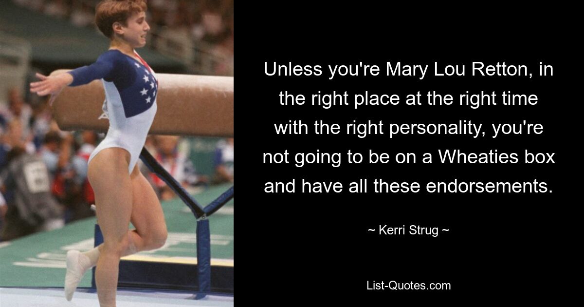 Unless you're Mary Lou Retton, in the right place at the right time with the right personality, you're not going to be on a Wheaties box and have all these endorsements. — © Kerri Strug