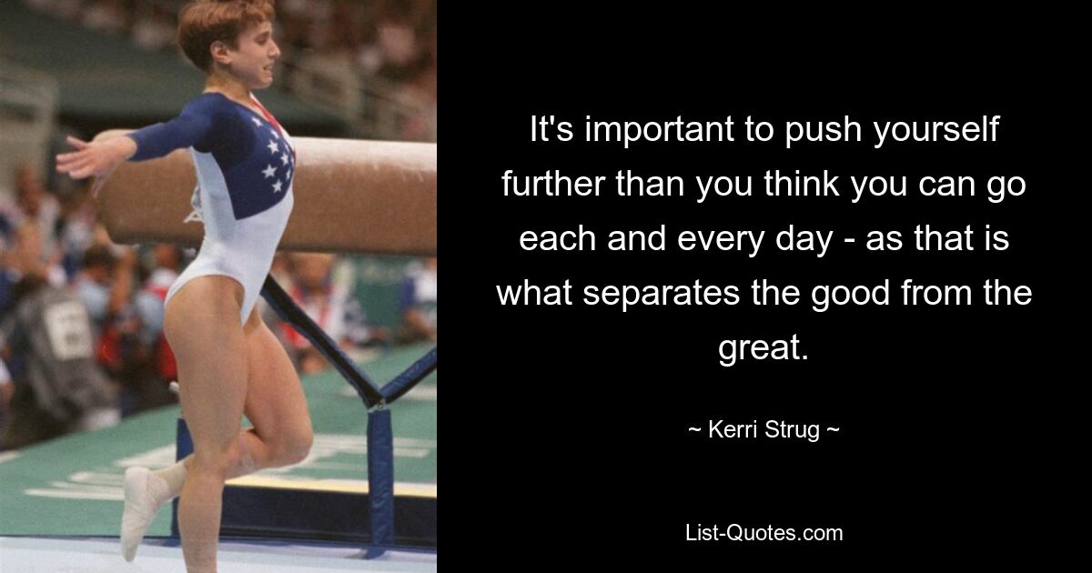 It's important to push yourself further than you think you can go each and every day - as that is what separates the good from the great. — © Kerri Strug