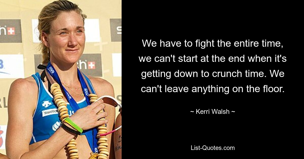 We have to fight the entire time, we can't start at the end when it's getting down to crunch time. We can't leave anything on the floor. — © Kerri Walsh