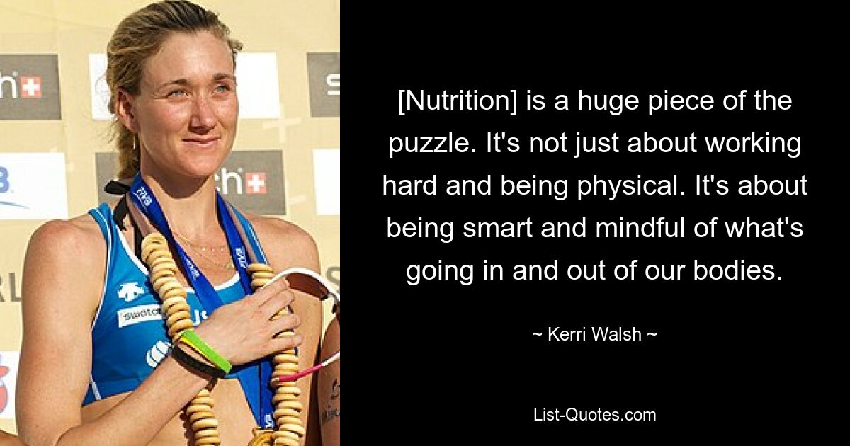 [Nutrition] is a huge piece of the puzzle. It's not just about working hard and being physical. It's about being smart and mindful of what's going in and out of our bodies. — © Kerri Walsh