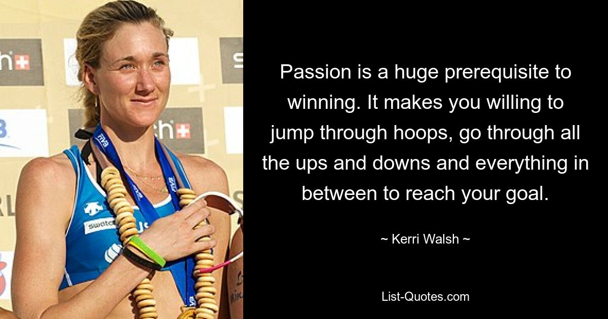 Passion is a huge prerequisite to winning. It makes you willing to jump through hoops, go through all the ups and downs and everything in between to reach your goal. — © Kerri Walsh