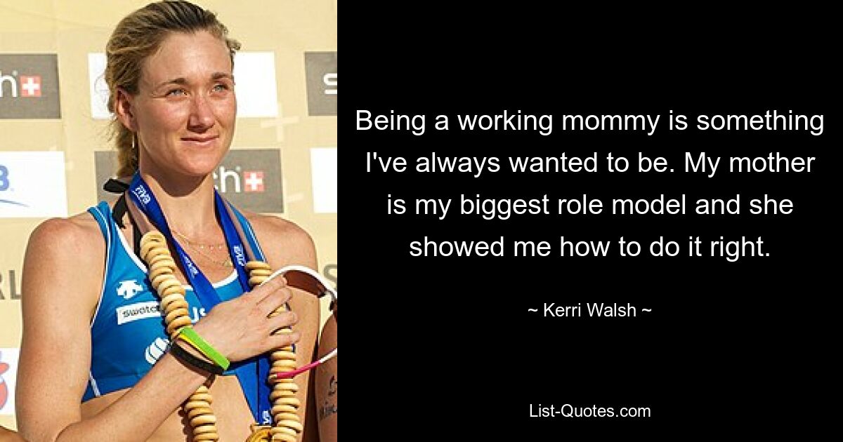 Being a working mommy is something I've always wanted to be. My mother is my biggest role model and she showed me how to do it right. — © Kerri Walsh