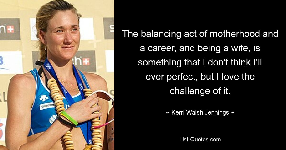 The balancing act of motherhood and a career, and being a wife, is something that I don't think I'll ever perfect, but I love the challenge of it. — © Kerri Walsh Jennings