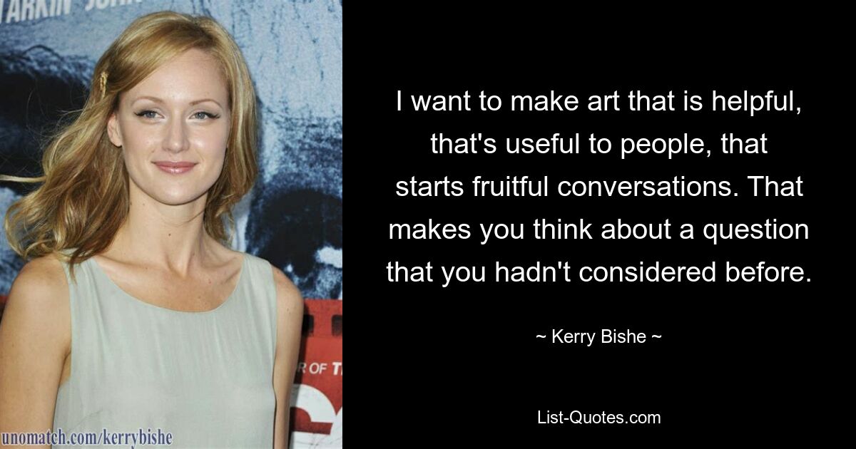 I want to make art that is helpful, that's useful to people, that starts fruitful conversations. That makes you think about a question that you hadn't considered before. — © Kerry Bishe