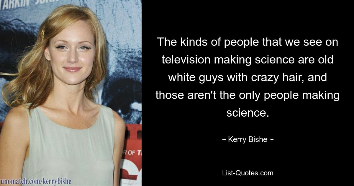 The kinds of people that we see on television making science are old white guys with crazy hair, and those aren't the only people making science. — © Kerry Bishe