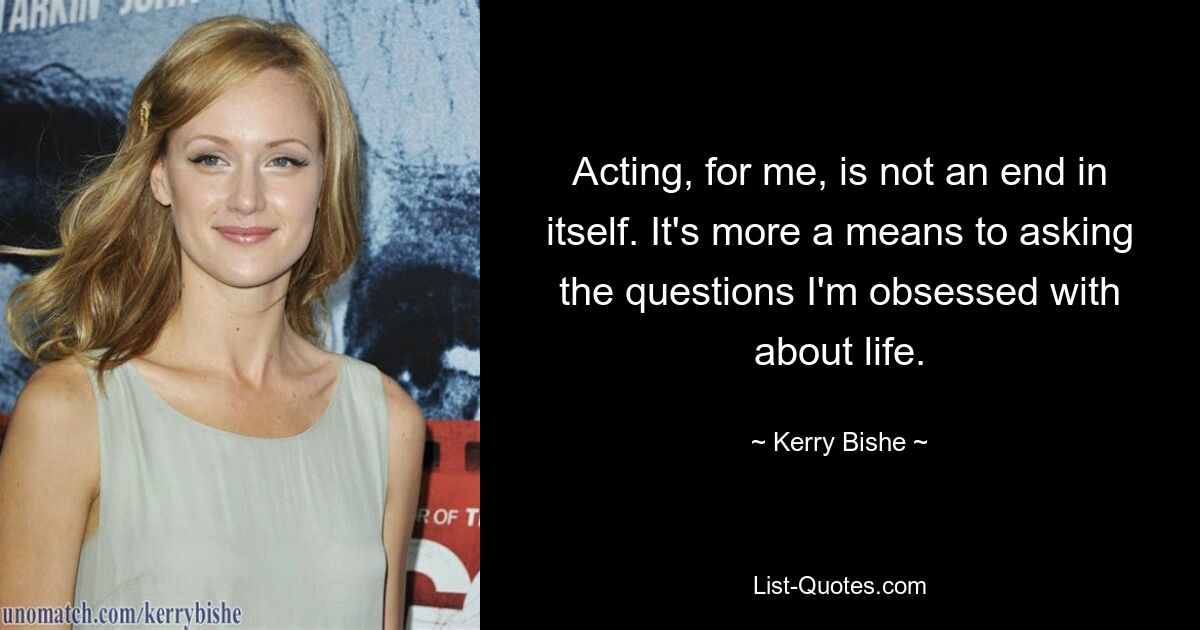 Acting, for me, is not an end in itself. It's more a means to asking the questions I'm obsessed with about life. — © Kerry Bishe