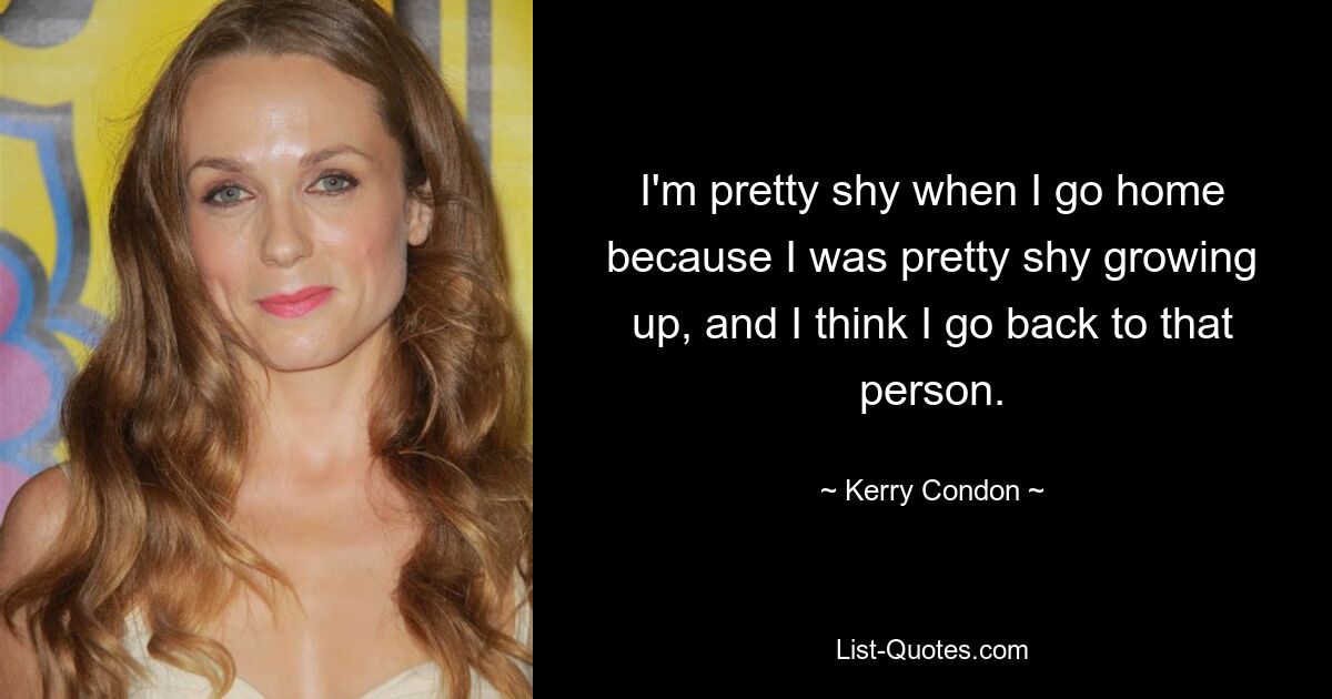 I'm pretty shy when I go home because I was pretty shy growing up, and I think I go back to that person. — © Kerry Condon