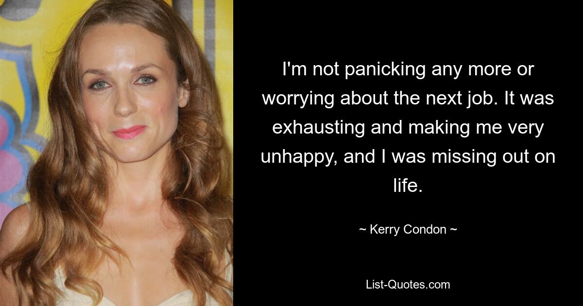 I'm not panicking any more or worrying about the next job. It was exhausting and making me very unhappy, and I was missing out on life. — © Kerry Condon