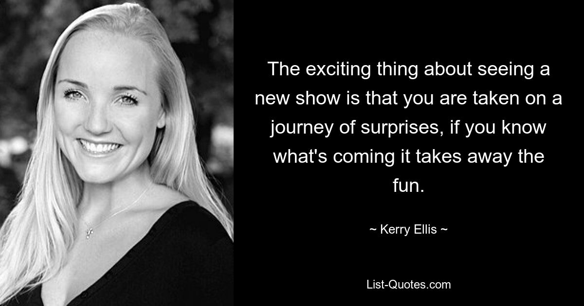 The exciting thing about seeing a new show is that you are taken on a journey of surprises, if you know what's coming it takes away the fun. — © Kerry Ellis