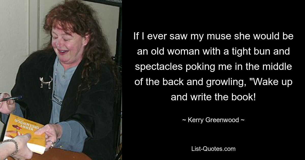 If I ever saw my muse she would be an old woman with a tight bun and spectacles poking me in the middle of the back and growling, "Wake up and write the book! — © Kerry Greenwood