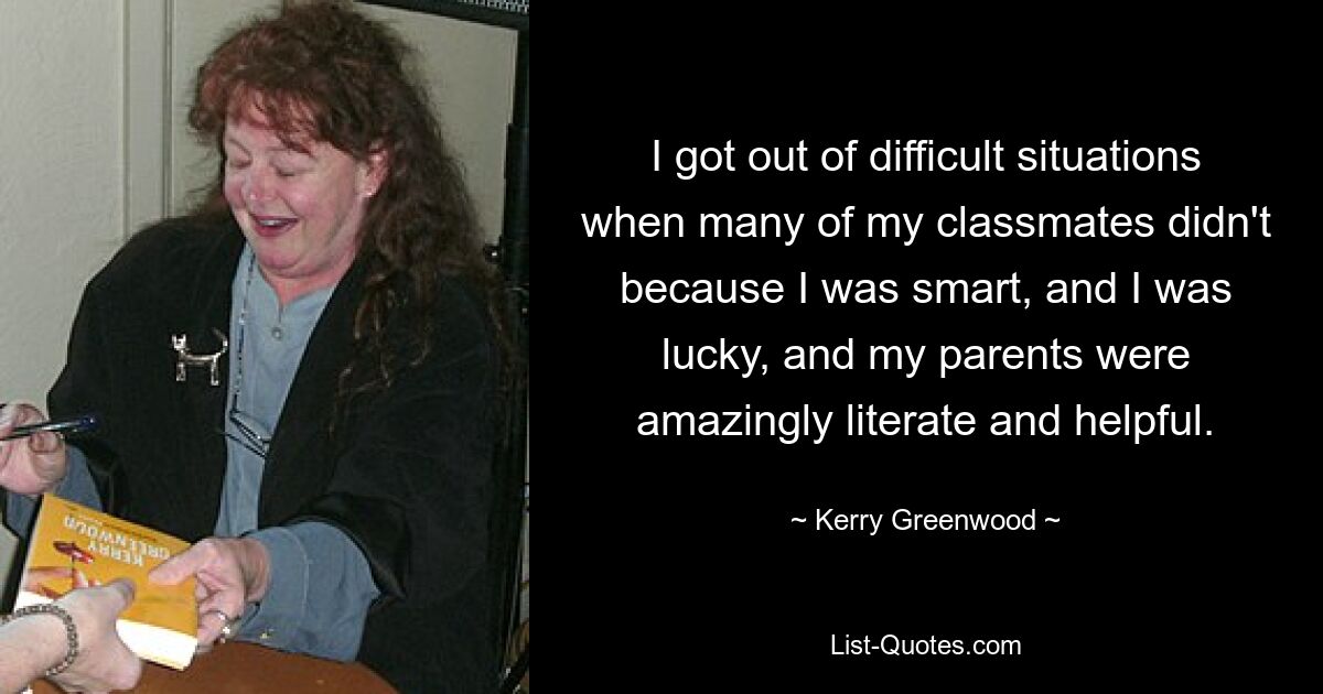 I got out of difficult situations when many of my classmates didn't because I was smart, and I was lucky, and my parents were amazingly literate and helpful. — © Kerry Greenwood