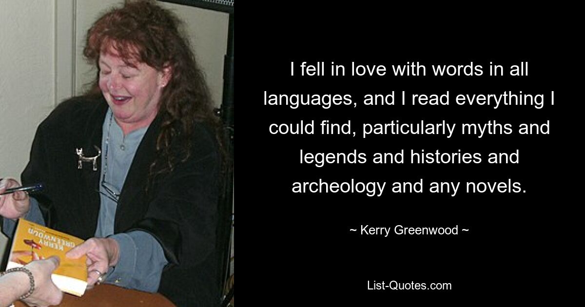 I fell in love with words in all languages, and I read everything I could find, particularly myths and legends and histories and archeology and any novels. — © Kerry Greenwood