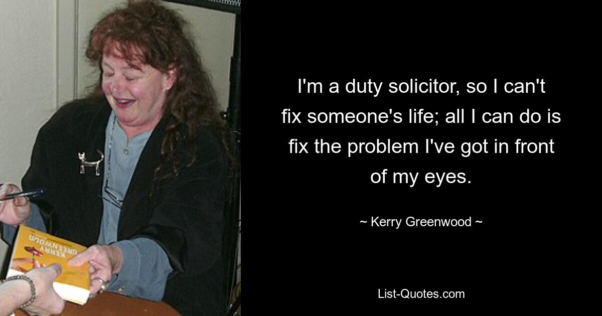 I'm a duty solicitor, so I can't fix someone's life; all I can do is fix the problem I've got in front of my eyes. — © Kerry Greenwood