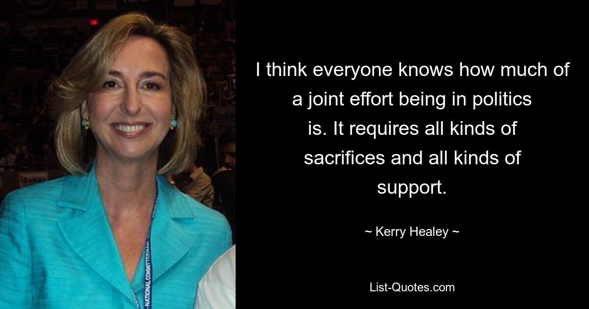 I think everyone knows how much of a joint effort being in politics is. It requires all kinds of sacrifices and all kinds of support. — © Kerry Healey