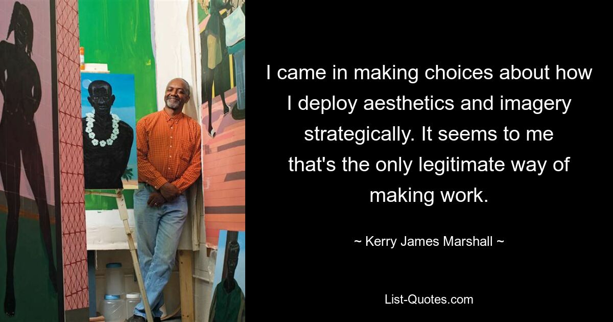 I came in making choices about how I deploy aesthetics and imagery strategically. It seems to me that's the only legitimate way of making work. — © Kerry James Marshall