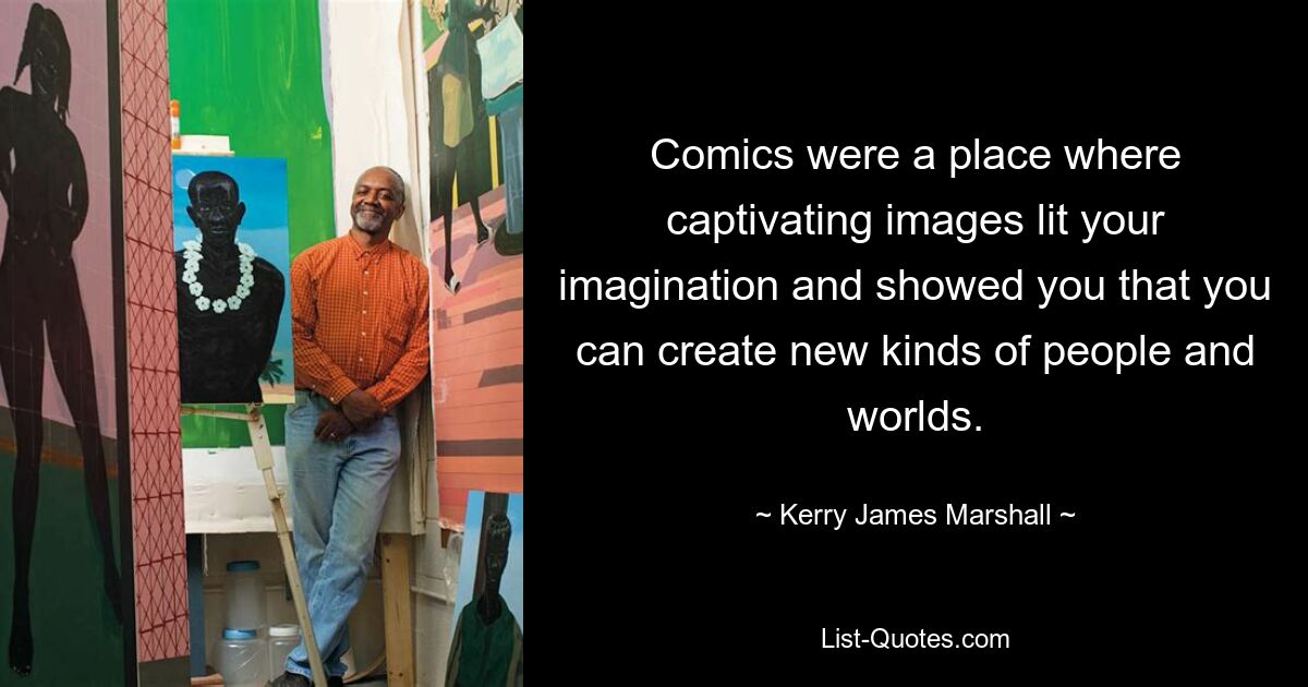 Comics were a place where captivating images lit your imagination and showed you that you can create new kinds of people and worlds. — © Kerry James Marshall