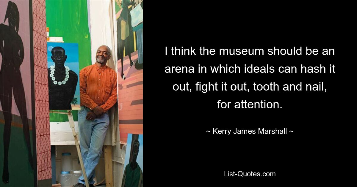 I think the museum should be an arena in which ideals can hash it out, fight it out, tooth and nail, for attention. — © Kerry James Marshall