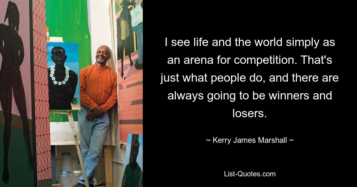 I see life and the world simply as an arena for competition. That's just what people do, and there are always going to be winners and losers. — © Kerry James Marshall