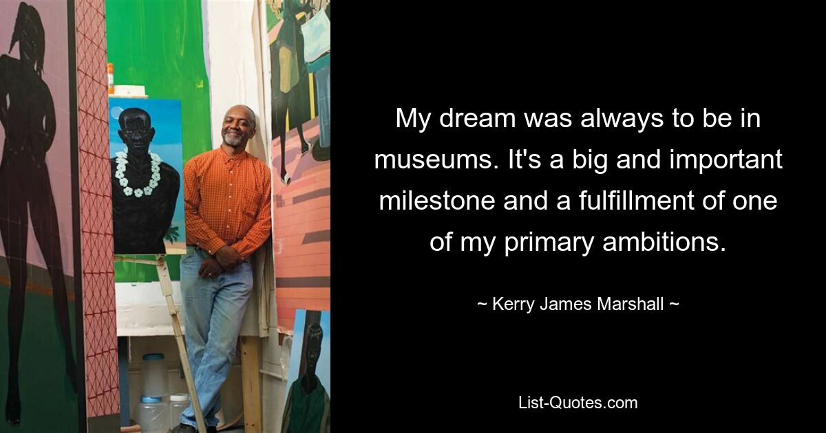 My dream was always to be in museums. It's a big and important milestone and a fulfillment of one of my primary ambitions. — © Kerry James Marshall