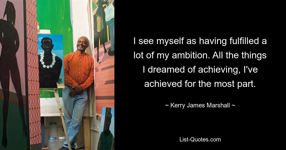 I see myself as having fulfilled a lot of my ambition. All the things I dreamed of achieving, I've achieved for the most part. — © Kerry James Marshall