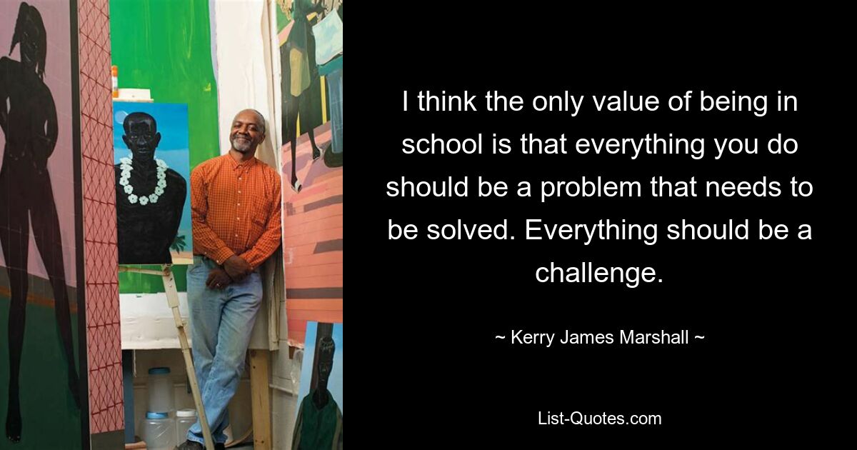 I think the only value of being in school is that everything you do should be a problem that needs to be solved. Everything should be a challenge. — © Kerry James Marshall