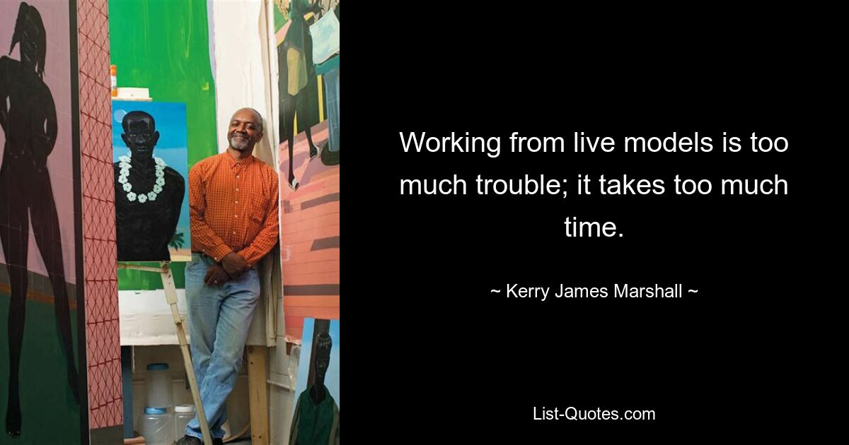 Working from live models is too much trouble; it takes too much time. — © Kerry James Marshall