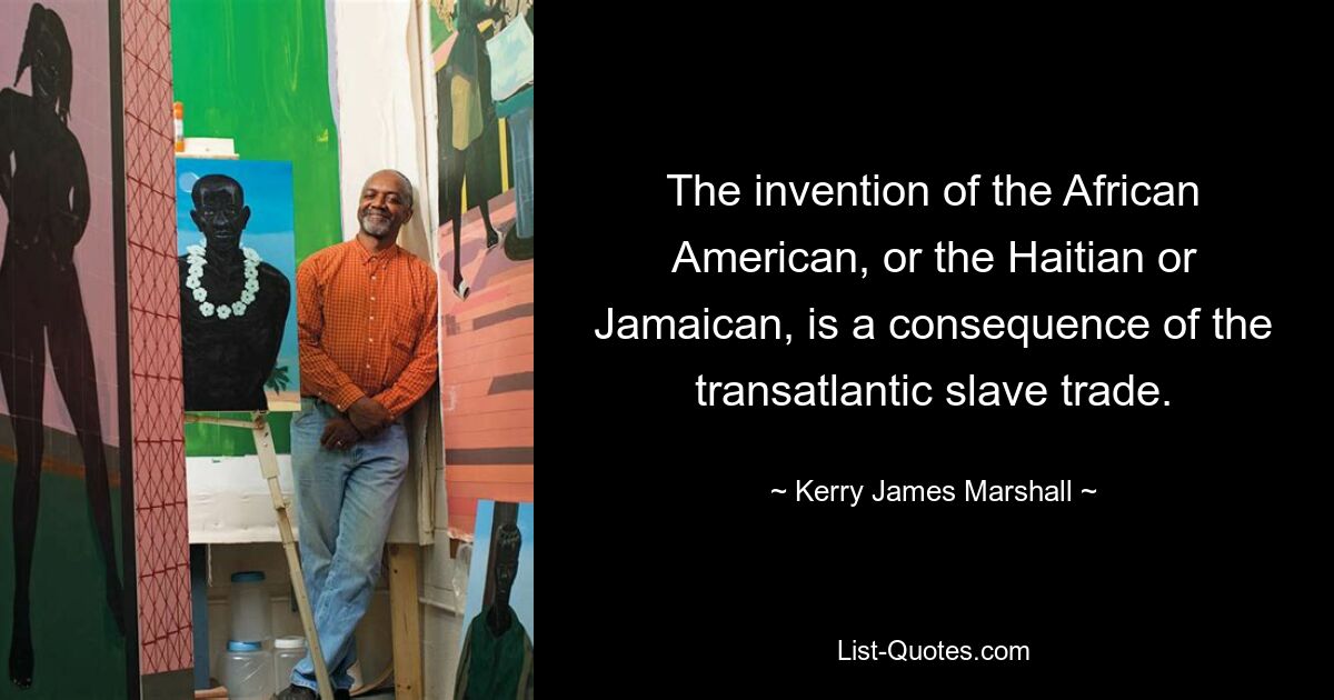 The invention of the African American, or the Haitian or Jamaican, is a consequence of the transatlantic slave trade. — © Kerry James Marshall