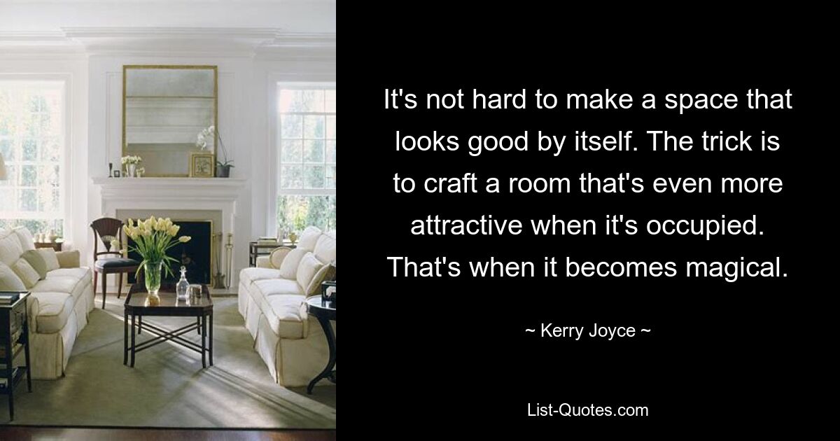 It's not hard to make a space that looks good by itself. The trick is to craft a room that's even more attractive when it's occupied. That's when it becomes magical. — © Kerry Joyce