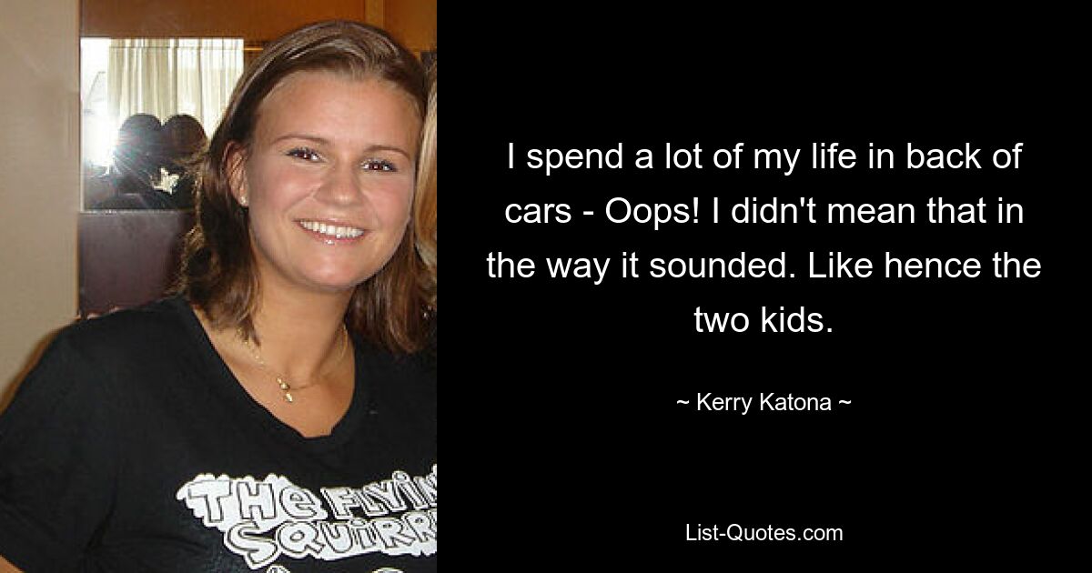 I spend a lot of my life in back of cars - Oops! I didn't mean that in the way it sounded. Like hence the two kids. — © Kerry Katona