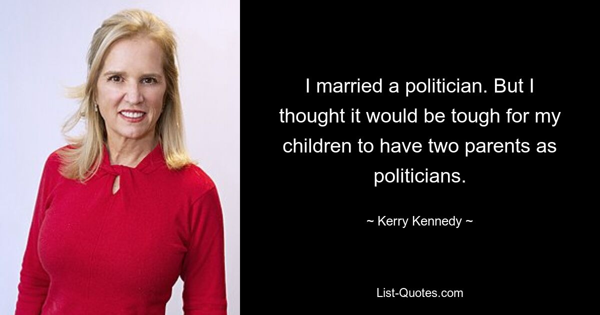 I married a politician. But I thought it would be tough for my children to have two parents as politicians. — © Kerry Kennedy