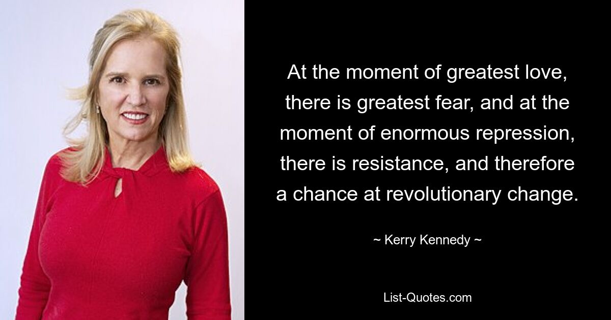 At the moment of greatest love, there is greatest fear, and at the moment of enormous repression, there is resistance, and therefore a chance at revolutionary change. — © Kerry Kennedy