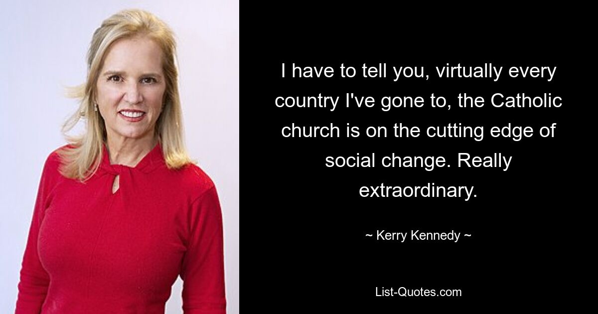 I have to tell you, virtually every country I've gone to, the Catholic church is on the cutting edge of social change. Really extraordinary. — © Kerry Kennedy