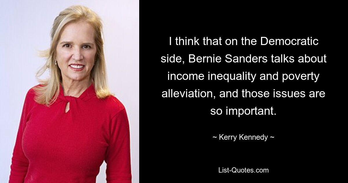 Ich denke, dass Bernie Sanders auf demokratischer Seite über Einkommensungleichheit und Armutsbekämpfung spricht, und diese Themen sind so wichtig. — © Kerry Kennedy