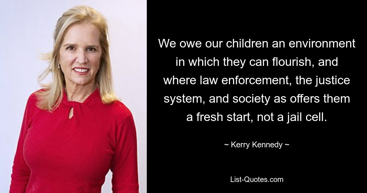 Wir schulden unseren Kindern ein Umfeld, in dem sie sich entfalten können und in dem die Strafverfolgung, das Justizsystem und die Gesellschaft ihnen einen Neuanfang und keine Gefängniszelle bieten. — © Kerry Kennedy