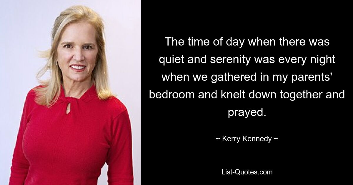 The time of day when there was quiet and serenity was every night when we gathered in my parents' bedroom and knelt down together and prayed. — © Kerry Kennedy