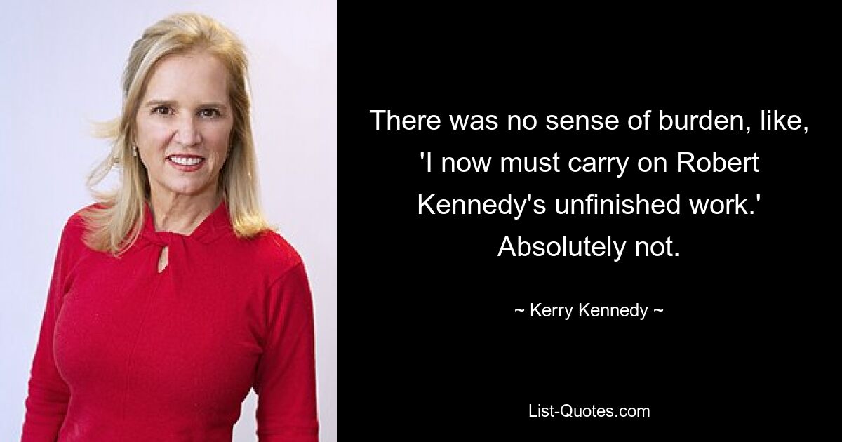 There was no sense of burden, like, 'I now must carry on Robert Kennedy's unfinished work.' Absolutely not. — © Kerry Kennedy