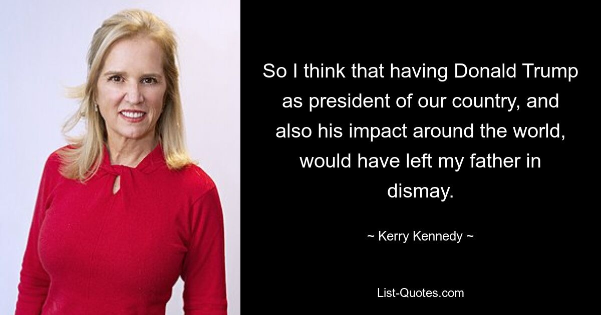 So I think that having Donald Trump as president of our country, and also his impact around the world, would have left my father in dismay. — © Kerry Kennedy