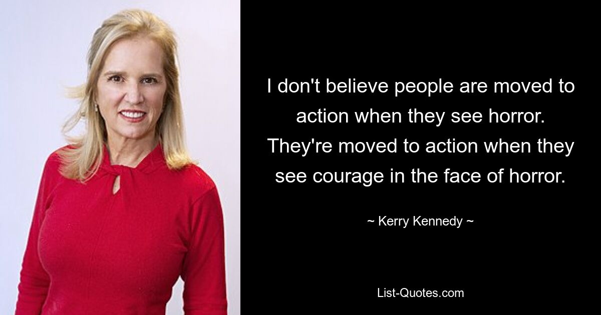 I don't believe people are moved to action when they see horror. They're moved to action when they see courage in the face of horror. — © Kerry Kennedy