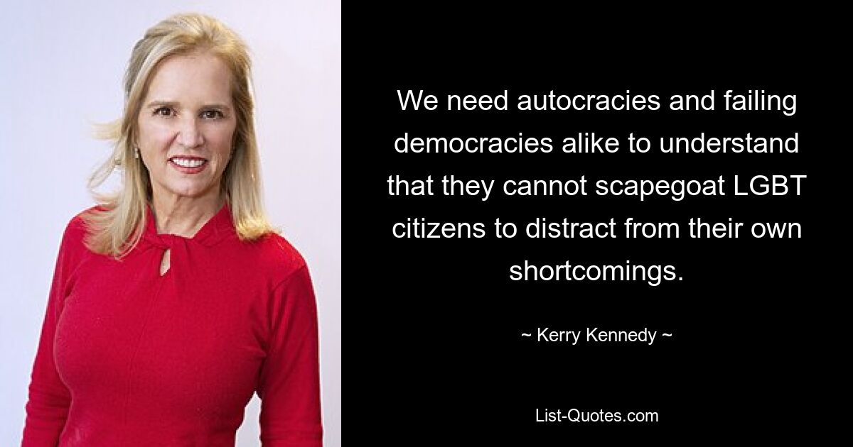 We need autocracies and failing democracies alike to understand that they cannot scapegoat LGBT citizens to distract from their own shortcomings. — © Kerry Kennedy