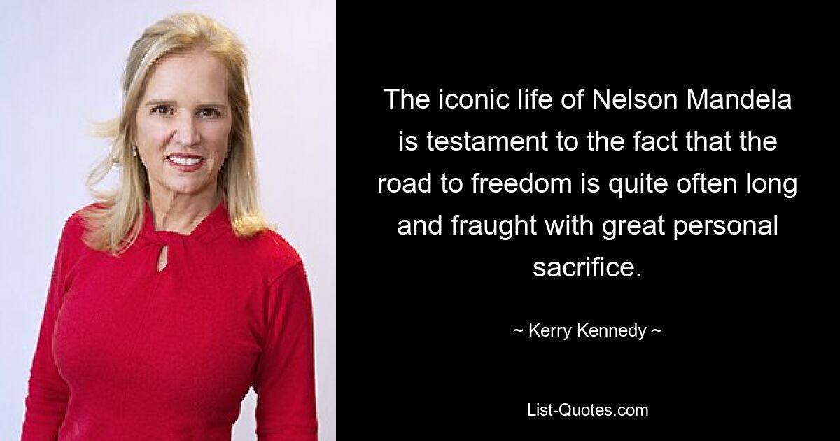 The iconic life of Nelson Mandela is testament to the fact that the road to freedom is quite often long and fraught with great personal sacrifice. — © Kerry Kennedy