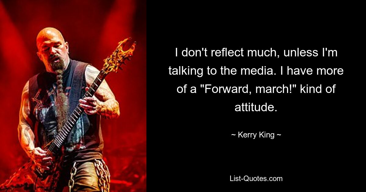 I don't reflect much, unless I'm talking to the media. I have more of a "Forward, march!" kind of attitude. — © Kerry King