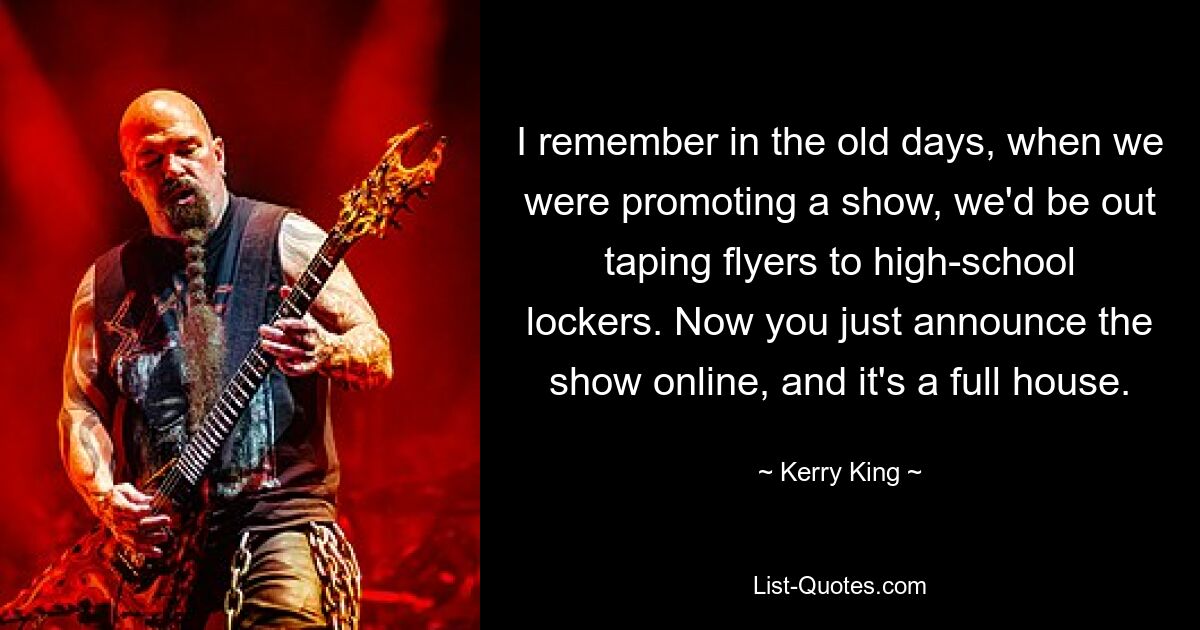 I remember in the old days, when we were promoting a show, we'd be out taping flyers to high-school lockers. Now you just announce the show online, and it's a full house. — © Kerry King