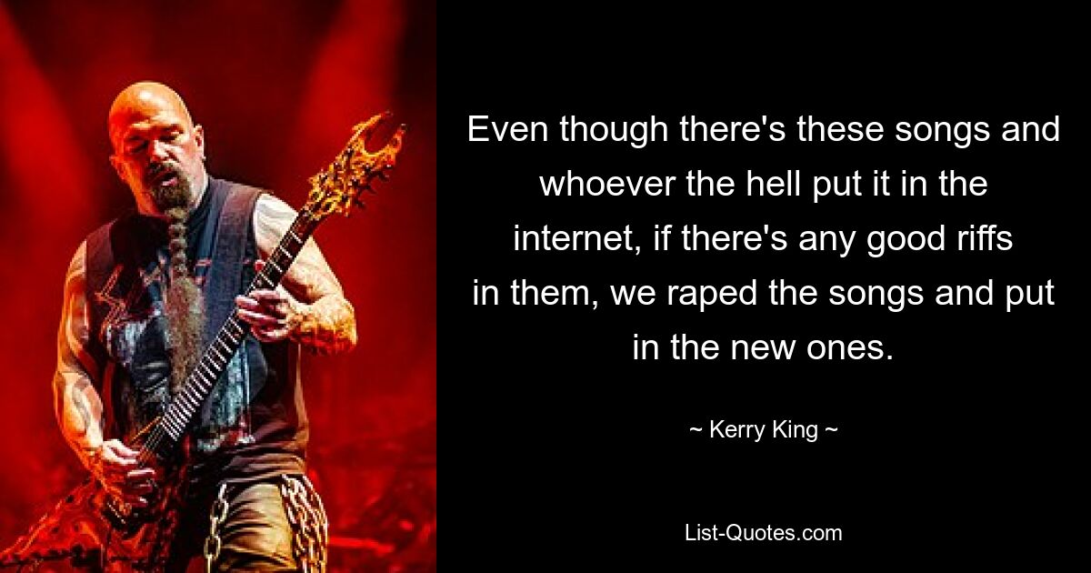 Even though there's these songs and whoever the hell put it in the internet, if there's any good riffs in them, we raped the songs and put in the new ones. — © Kerry King